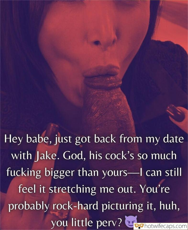 Submitted by Users 🔥 Getting Ready Flashing Cum Slut Cuckold Stories Cuckold Cleanup Bully Bull Bottomless Bigger Cock hotwife caption: God, his cock’s so much fucking bigger than yours-I can still feel it stretching me out. You’re probably rock-hard picturing it, huh, you little perv? Hey Babe, Just Got Back From My Date With Jake