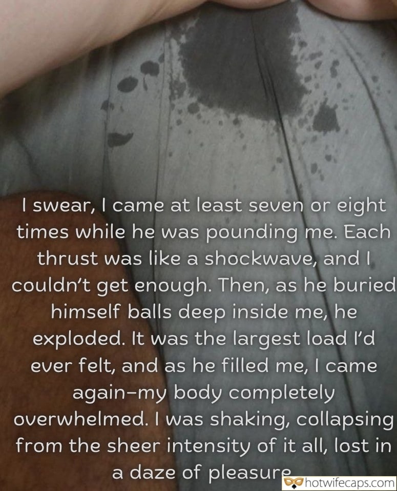Tips Texts Submitted by Users 🔥 My Favorite Cum Slut hotwife caption: Each thrust was like a shockwave, and I couldn’t get enough. Then, as he buried himself balls deep inside me, he exploded. It was the largest load I’d ever felt, and as he filled me, I came again-my body completely...