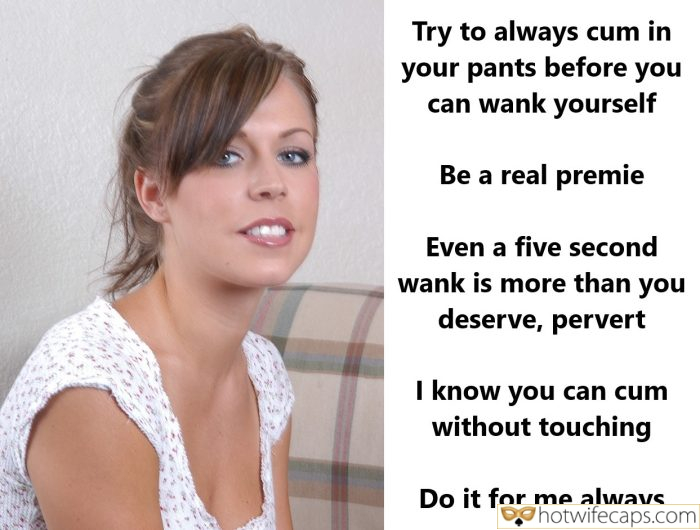 Tips Texts Submitted by Users 🔥 My Favorite Humiliation Femdom hotwife caption: Be a real premie. Even a five second wank is more than you deserve, pervert. I know you can cum without touching. Do it for me always. Try to Always Cum in Your Pants Before You Can Wank Yourself