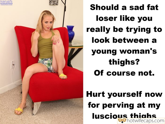 Submitted by Users 🔥 My Favorite Humiliation Flashing Femdom Dirty Talk Cum Slut hotwife caption: Of course not. Hurt yourself now for perving at my luscious thighs Should a Sad Fat Loser Like You Really Be Trying to Look Between a Young Woman’s Thighs?