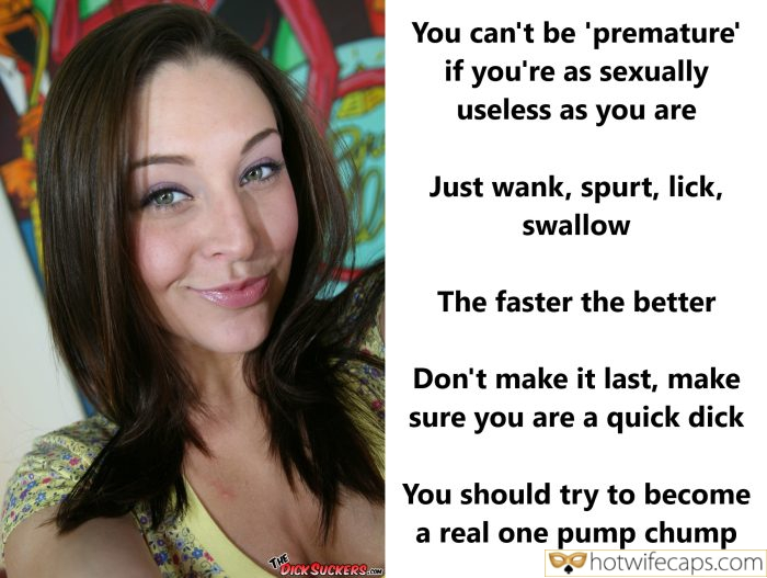 Tips Texts Submitted by Users 🔥 My Favorite Humiliation Getting Ready Femdom Dirty Talk hotwife caption: Just wank, spurt, lick, swallow. The faster the better. Don’t make it last, make sure you are a quick dick. You should try to become a real one pump chump. You Can’t Be ‘premature’ if You’re as Sexually Useless as...