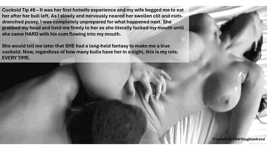 Wife Sharing Tips Submitted by Users 🔥 Humiliation Gifs Dirty Talk Cum Slut Cuckold Stories Cuckold Cleanup Anklet hotwife caption: Cuckold Tip #8 – It was her first hotwife experience and my wife begged me to eat her after her bull left. As I slowly and nervously neared her swollen clit and cum- drenched pussy, I was completely unprepared for...