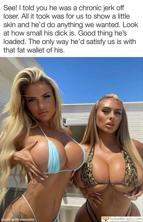 Submitted by Users 🔥 My Favorite It's too big Humiliation Flashing Femdom hotwife caption: All it took was for us to show a little skin and he’d do anything we wanted. Look at how small his dick is. Good thing he’s loaded. The only way he’d satisfy us is with that fat wallet of...