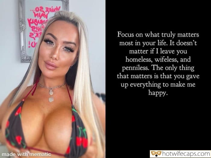 Submitted by Users 🔥 My Favorite Humiliation Femdom hotwife caption: Focus on what truly matters most in your life. It doesn’t matter if I leave you homeless, wifeless, and penniless. The Only Thing That Matters – You Gave Up Everything to Make Me Happy